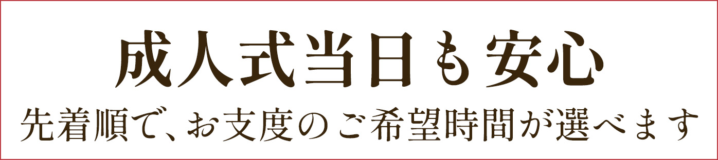 【成人式当日も安心】先着順で、お支度のご希望時間が選べます