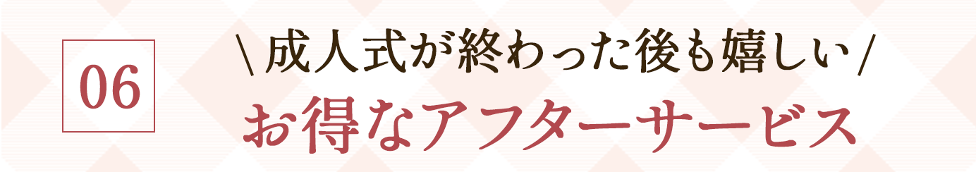 06. \成人式が終わった後も嬉しい/お得なアフターサービス