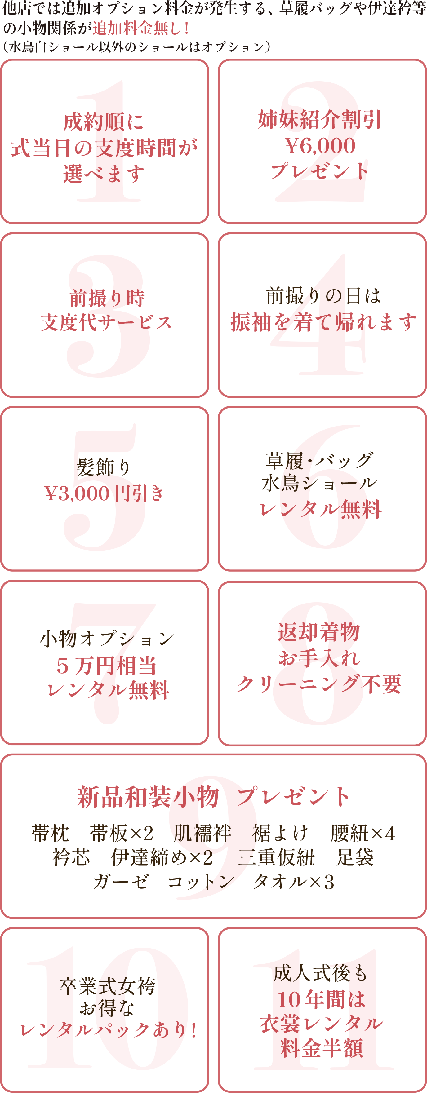成約順に式当日の支度時間が選べます。姉妹紹介割引き¥6,000プレゼント。前撮り時支度代サービス。前撮りの日は振袖を着て帰れます。髪飾り¥3,000円引き。
        草履・バック・ショールレンタルレンタル無料。小物オプション5万円相当レンタル無料。返却着物お手入れクリーニング不要。新品和装小物プレゼント。卒業式女袴オトクなレンタルパックあり。成人式後も10年間は衣装レンタル料金半額